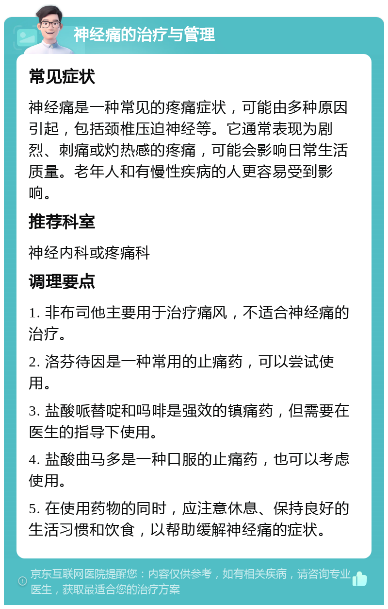 神经痛的治疗与管理 常见症状 神经痛是一种常见的疼痛症状，可能由多种原因引起，包括颈椎压迫神经等。它通常表现为剧烈、刺痛或灼热感的疼痛，可能会影响日常生活质量。老年人和有慢性疾病的人更容易受到影响。 推荐科室 神经内科或疼痛科 调理要点 1. 非布司他主要用于治疗痛风，不适合神经痛的治疗。 2. 洛芬待因是一种常用的止痛药，可以尝试使用。 3. 盐酸哌替啶和吗啡是强效的镇痛药，但需要在医生的指导下使用。 4. 盐酸曲马多是一种口服的止痛药，也可以考虑使用。 5. 在使用药物的同时，应注意休息、保持良好的生活习惯和饮食，以帮助缓解神经痛的症状。