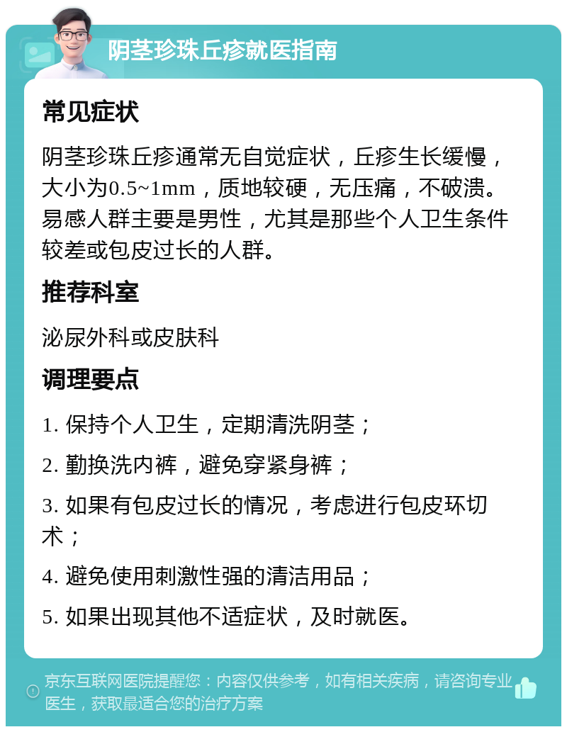 阴茎珍珠丘疹就医指南 常见症状 阴茎珍珠丘疹通常无自觉症状，丘疹生长缓慢，大小为0.5~1mm，质地较硬，无压痛，不破溃。易感人群主要是男性，尤其是那些个人卫生条件较差或包皮过长的人群。 推荐科室 泌尿外科或皮肤科 调理要点 1. 保持个人卫生，定期清洗阴茎； 2. 勤换洗内裤，避免穿紧身裤； 3. 如果有包皮过长的情况，考虑进行包皮环切术； 4. 避免使用刺激性强的清洁用品； 5. 如果出现其他不适症状，及时就医。