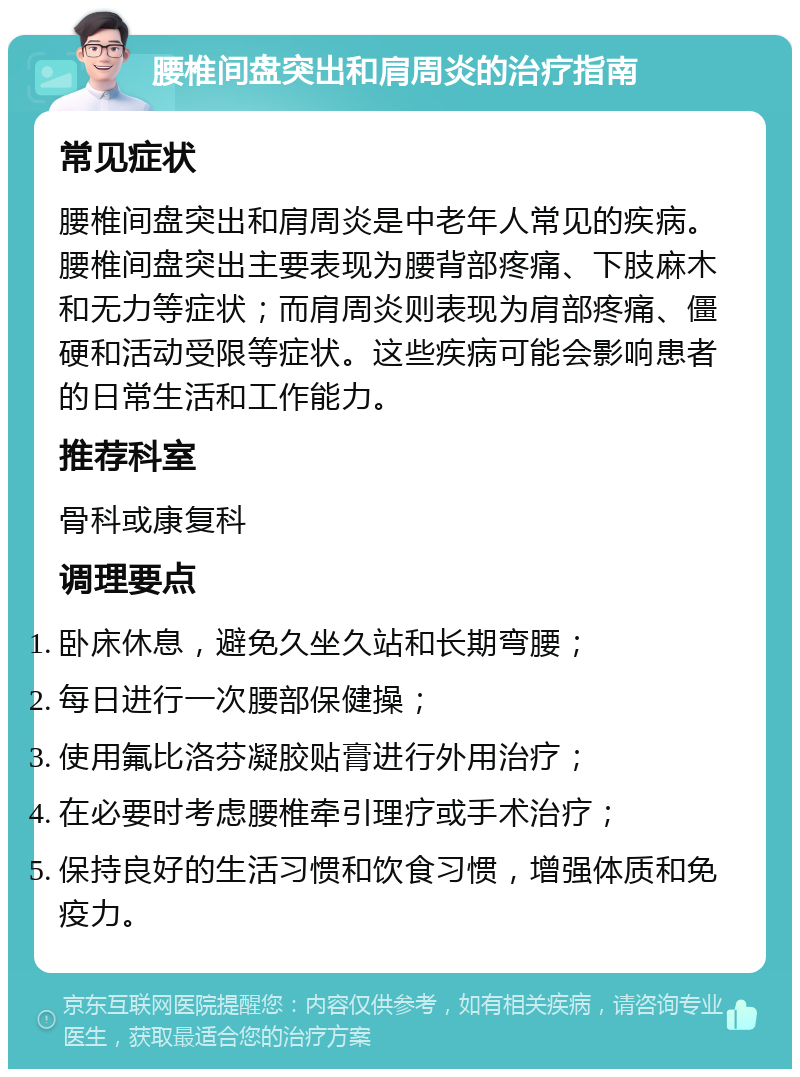 腰椎间盘突出和肩周炎的治疗指南 常见症状 腰椎间盘突出和肩周炎是中老年人常见的疾病。腰椎间盘突出主要表现为腰背部疼痛、下肢麻木和无力等症状；而肩周炎则表现为肩部疼痛、僵硬和活动受限等症状。这些疾病可能会影响患者的日常生活和工作能力。 推荐科室 骨科或康复科 调理要点 卧床休息，避免久坐久站和长期弯腰； 每日进行一次腰部保健操； 使用氟比洛芬凝胶贴膏进行外用治疗； 在必要时考虑腰椎牵引理疗或手术治疗； 保持良好的生活习惯和饮食习惯，增强体质和免疫力。