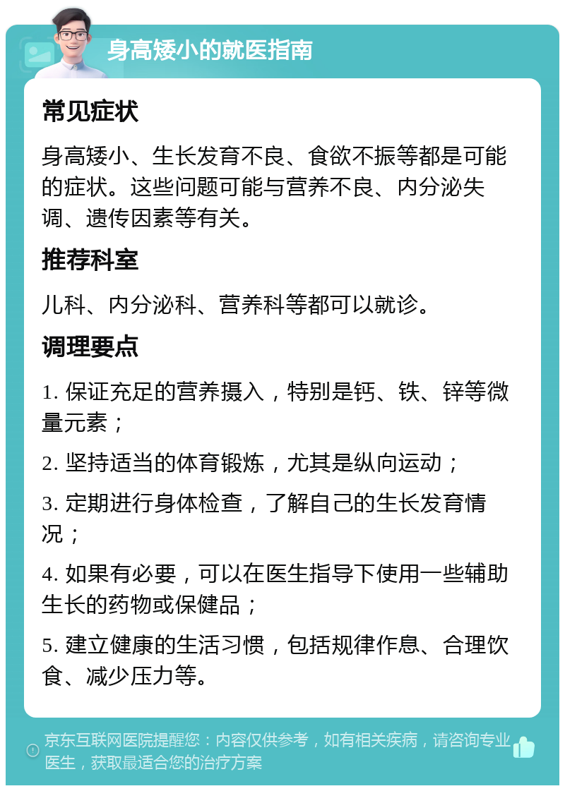 身高矮小的就医指南 常见症状 身高矮小、生长发育不良、食欲不振等都是可能的症状。这些问题可能与营养不良、内分泌失调、遗传因素等有关。 推荐科室 儿科、内分泌科、营养科等都可以就诊。 调理要点 1. 保证充足的营养摄入，特别是钙、铁、锌等微量元素； 2. 坚持适当的体育锻炼，尤其是纵向运动； 3. 定期进行身体检查，了解自己的生长发育情况； 4. 如果有必要，可以在医生指导下使用一些辅助生长的药物或保健品； 5. 建立健康的生活习惯，包括规律作息、合理饮食、减少压力等。