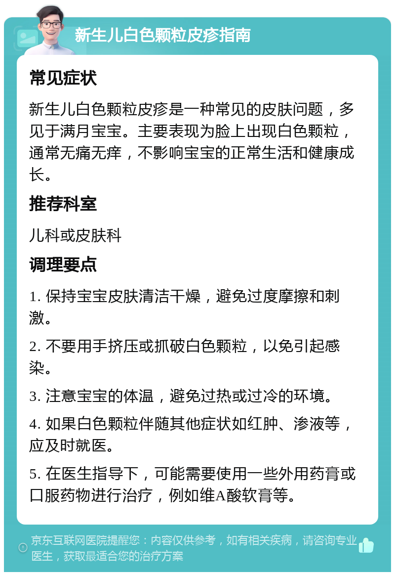 新生儿白色颗粒皮疹指南 常见症状 新生儿白色颗粒皮疹是一种常见的皮肤问题，多见于满月宝宝。主要表现为脸上出现白色颗粒，通常无痛无痒，不影响宝宝的正常生活和健康成长。 推荐科室 儿科或皮肤科 调理要点 1. 保持宝宝皮肤清洁干燥，避免过度摩擦和刺激。 2. 不要用手挤压或抓破白色颗粒，以免引起感染。 3. 注意宝宝的体温，避免过热或过冷的环境。 4. 如果白色颗粒伴随其他症状如红肿、渗液等，应及时就医。 5. 在医生指导下，可能需要使用一些外用药膏或口服药物进行治疗，例如维A酸软膏等。