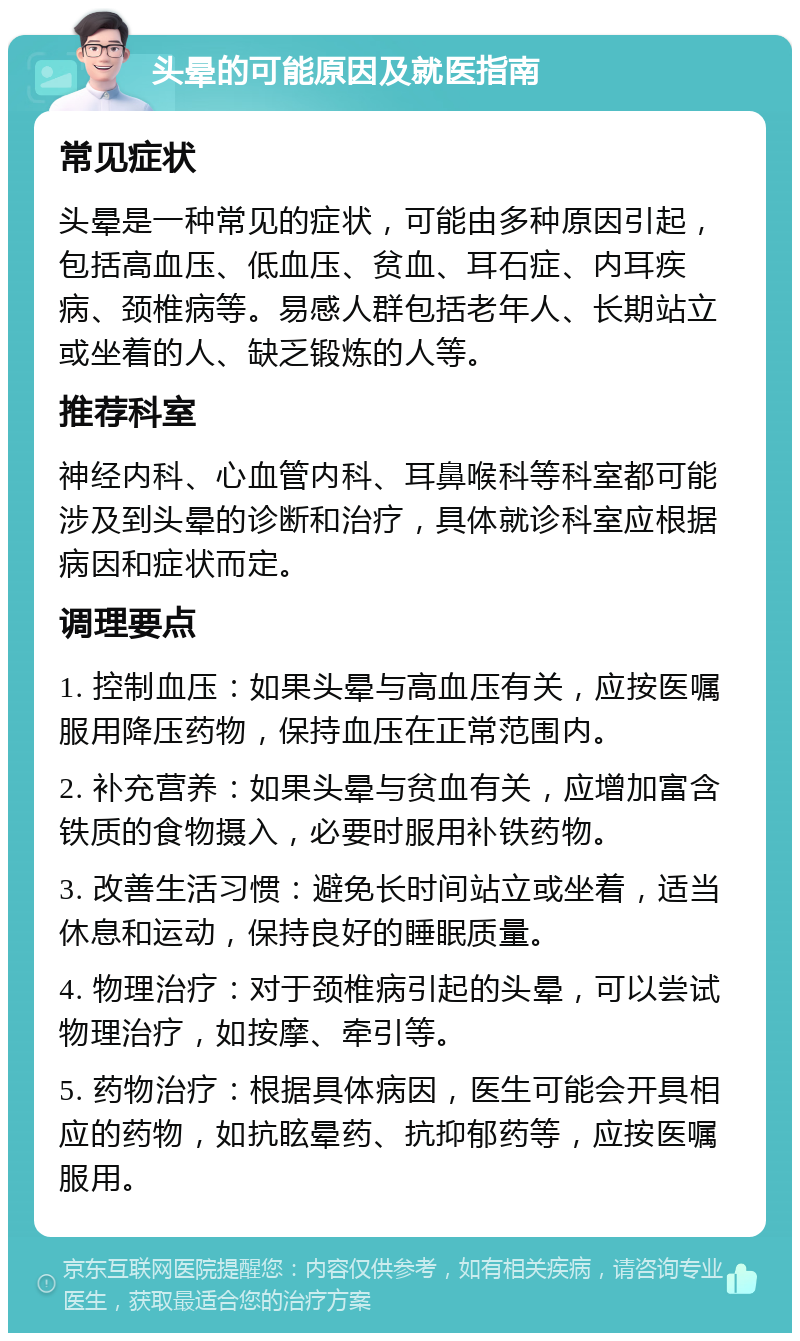 头晕的可能原因及就医指南 常见症状 头晕是一种常见的症状，可能由多种原因引起，包括高血压、低血压、贫血、耳石症、内耳疾病、颈椎病等。易感人群包括老年人、长期站立或坐着的人、缺乏锻炼的人等。 推荐科室 神经内科、心血管内科、耳鼻喉科等科室都可能涉及到头晕的诊断和治疗，具体就诊科室应根据病因和症状而定。 调理要点 1. 控制血压：如果头晕与高血压有关，应按医嘱服用降压药物，保持血压在正常范围内。 2. 补充营养：如果头晕与贫血有关，应增加富含铁质的食物摄入，必要时服用补铁药物。 3. 改善生活习惯：避免长时间站立或坐着，适当休息和运动，保持良好的睡眠质量。 4. 物理治疗：对于颈椎病引起的头晕，可以尝试物理治疗，如按摩、牵引等。 5. 药物治疗：根据具体病因，医生可能会开具相应的药物，如抗眩晕药、抗抑郁药等，应按医嘱服用。