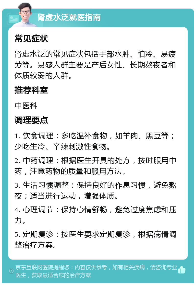 肾虚水泛就医指南 常见症状 肾虚水泛的常见症状包括手部水肿、怕冷、易疲劳等。易感人群主要是产后女性、长期熬夜者和体质较弱的人群。 推荐科室 中医科 调理要点 1. 饮食调理：多吃温补食物，如羊肉、黑豆等；少吃生冷、辛辣刺激性食物。 2. 中药调理：根据医生开具的处方，按时服用中药，注意药物的质量和服用方法。 3. 生活习惯调整：保持良好的作息习惯，避免熬夜；适当进行运动，增强体质。 4. 心理调节：保持心情舒畅，避免过度焦虑和压力。 5. 定期复诊：按医生要求定期复诊，根据病情调整治疗方案。