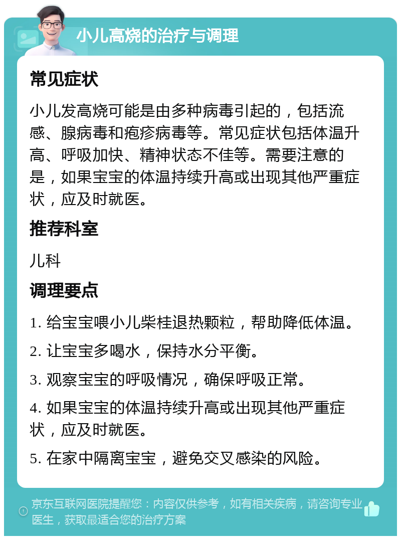 小儿高烧的治疗与调理 常见症状 小儿发高烧可能是由多种病毒引起的，包括流感、腺病毒和疱疹病毒等。常见症状包括体温升高、呼吸加快、精神状态不佳等。需要注意的是，如果宝宝的体温持续升高或出现其他严重症状，应及时就医。 推荐科室 儿科 调理要点 1. 给宝宝喂小儿柴桂退热颗粒，帮助降低体温。 2. 让宝宝多喝水，保持水分平衡。 3. 观察宝宝的呼吸情况，确保呼吸正常。 4. 如果宝宝的体温持续升高或出现其他严重症状，应及时就医。 5. 在家中隔离宝宝，避免交叉感染的风险。