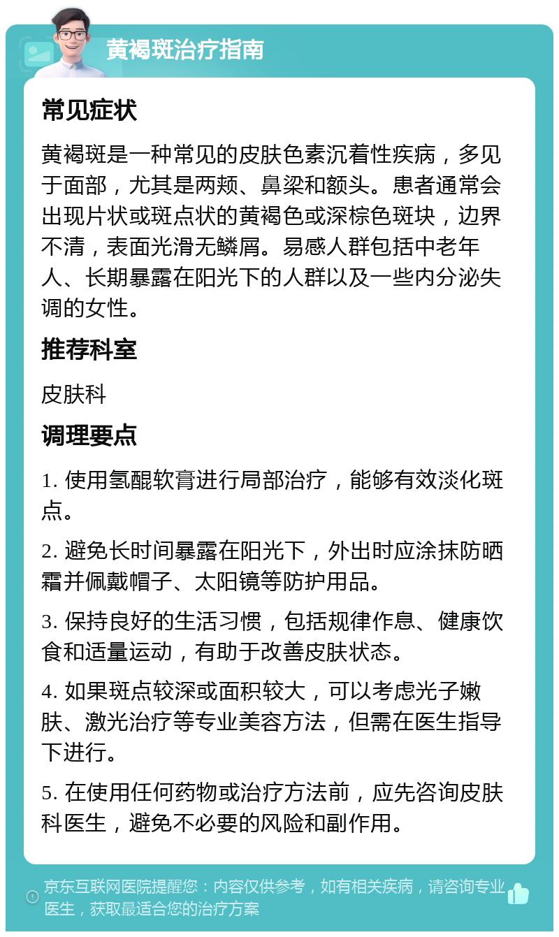 黄褐斑治疗指南 常见症状 黄褐斑是一种常见的皮肤色素沉着性疾病，多见于面部，尤其是两颊、鼻梁和额头。患者通常会出现片状或斑点状的黄褐色或深棕色斑块，边界不清，表面光滑无鳞屑。易感人群包括中老年人、长期暴露在阳光下的人群以及一些内分泌失调的女性。 推荐科室 皮肤科 调理要点 1. 使用氢醌软膏进行局部治疗，能够有效淡化斑点。 2. 避免长时间暴露在阳光下，外出时应涂抹防晒霜并佩戴帽子、太阳镜等防护用品。 3. 保持良好的生活习惯，包括规律作息、健康饮食和适量运动，有助于改善皮肤状态。 4. 如果斑点较深或面积较大，可以考虑光子嫩肤、激光治疗等专业美容方法，但需在医生指导下进行。 5. 在使用任何药物或治疗方法前，应先咨询皮肤科医生，避免不必要的风险和副作用。