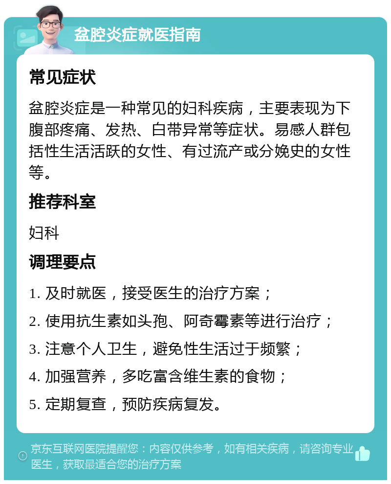 盆腔炎症就医指南 常见症状 盆腔炎症是一种常见的妇科疾病，主要表现为下腹部疼痛、发热、白带异常等症状。易感人群包括性生活活跃的女性、有过流产或分娩史的女性等。 推荐科室 妇科 调理要点 1. 及时就医，接受医生的治疗方案； 2. 使用抗生素如头孢、阿奇霉素等进行治疗； 3. 注意个人卫生，避免性生活过于频繁； 4. 加强营养，多吃富含维生素的食物； 5. 定期复查，预防疾病复发。