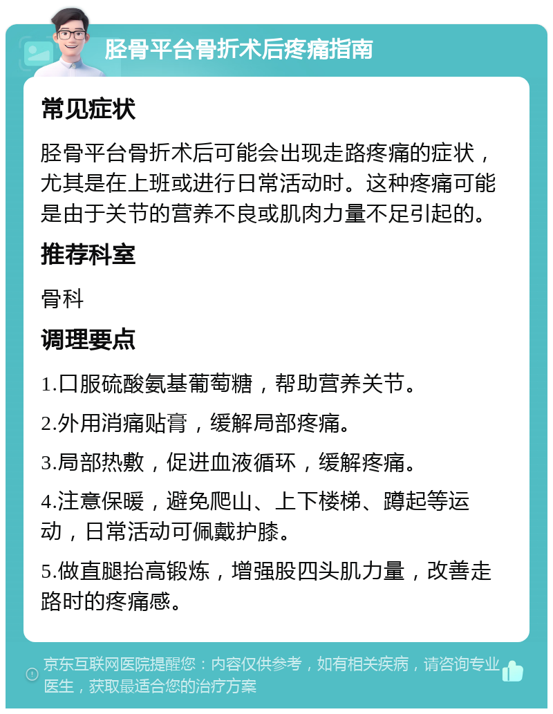 胫骨平台骨折术后疼痛指南 常见症状 胫骨平台骨折术后可能会出现走路疼痛的症状，尤其是在上班或进行日常活动时。这种疼痛可能是由于关节的营养不良或肌肉力量不足引起的。 推荐科室 骨科 调理要点 1.口服硫酸氨基葡萄糖，帮助营养关节。 2.外用消痛贴膏，缓解局部疼痛。 3.局部热敷，促进血液循环，缓解疼痛。 4.注意保暖，避免爬山、上下楼梯、蹲起等运动，日常活动可佩戴护膝。 5.做直腿抬高锻炼，增强股四头肌力量，改善走路时的疼痛感。