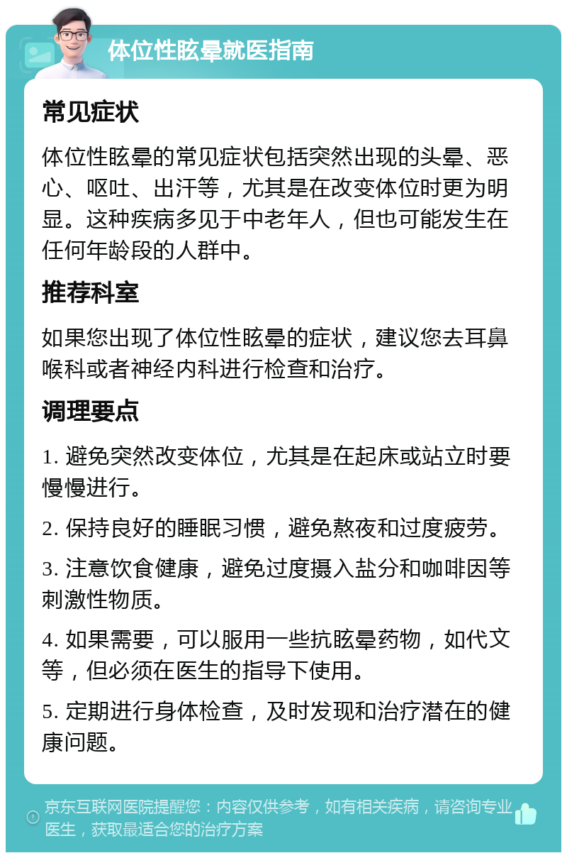 体位性眩晕就医指南 常见症状 体位性眩晕的常见症状包括突然出现的头晕、恶心、呕吐、出汗等，尤其是在改变体位时更为明显。这种疾病多见于中老年人，但也可能发生在任何年龄段的人群中。 推荐科室 如果您出现了体位性眩晕的症状，建议您去耳鼻喉科或者神经内科进行检查和治疗。 调理要点 1. 避免突然改变体位，尤其是在起床或站立时要慢慢进行。 2. 保持良好的睡眠习惯，避免熬夜和过度疲劳。 3. 注意饮食健康，避免过度摄入盐分和咖啡因等刺激性物质。 4. 如果需要，可以服用一些抗眩晕药物，如代文等，但必须在医生的指导下使用。 5. 定期进行身体检查，及时发现和治疗潜在的健康问题。