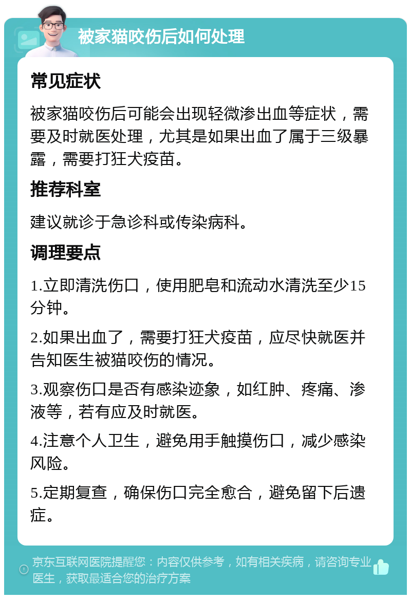 被家猫咬伤后如何处理 常见症状 被家猫咬伤后可能会出现轻微渗出血等症状，需要及时就医处理，尤其是如果出血了属于三级暴露，需要打狂犬疫苗。 推荐科室 建议就诊于急诊科或传染病科。 调理要点 1.立即清洗伤口，使用肥皂和流动水清洗至少15分钟。 2.如果出血了，需要打狂犬疫苗，应尽快就医并告知医生被猫咬伤的情况。 3.观察伤口是否有感染迹象，如红肿、疼痛、渗液等，若有应及时就医。 4.注意个人卫生，避免用手触摸伤口，减少感染风险。 5.定期复查，确保伤口完全愈合，避免留下后遗症。