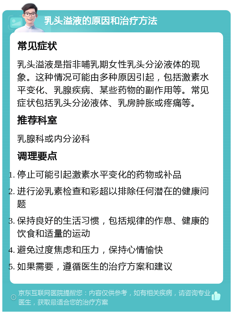 乳头溢液的原因和治疗方法 常见症状 乳头溢液是指非哺乳期女性乳头分泌液体的现象。这种情况可能由多种原因引起，包括激素水平变化、乳腺疾病、某些药物的副作用等。常见症状包括乳头分泌液体、乳房肿胀或疼痛等。 推荐科室 乳腺科或内分泌科 调理要点 停止可能引起激素水平变化的药物或补品 进行泌乳素检查和彩超以排除任何潜在的健康问题 保持良好的生活习惯，包括规律的作息、健康的饮食和适量的运动 避免过度焦虑和压力，保持心情愉快 如果需要，遵循医生的治疗方案和建议