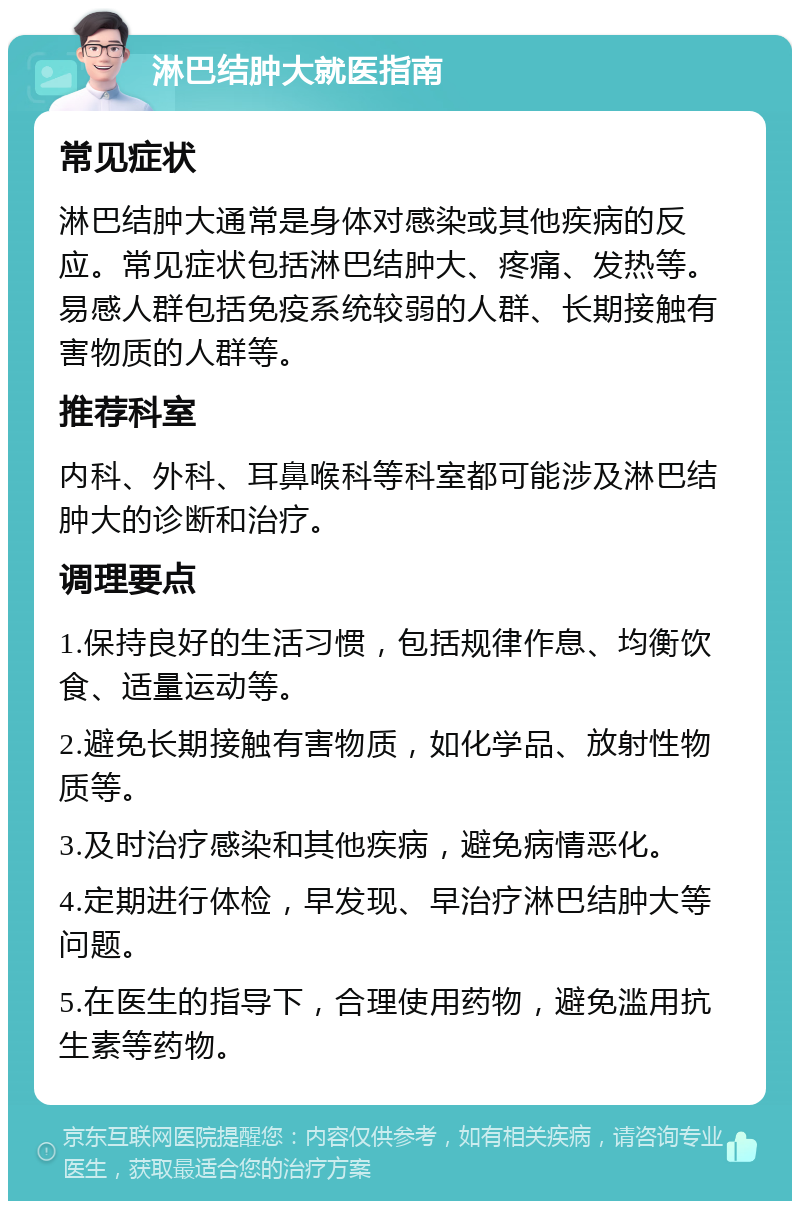 淋巴结肿大就医指南 常见症状 淋巴结肿大通常是身体对感染或其他疾病的反应。常见症状包括淋巴结肿大、疼痛、发热等。易感人群包括免疫系统较弱的人群、长期接触有害物质的人群等。 推荐科室 内科、外科、耳鼻喉科等科室都可能涉及淋巴结肿大的诊断和治疗。 调理要点 1.保持良好的生活习惯，包括规律作息、均衡饮食、适量运动等。 2.避免长期接触有害物质，如化学品、放射性物质等。 3.及时治疗感染和其他疾病，避免病情恶化。 4.定期进行体检，早发现、早治疗淋巴结肿大等问题。 5.在医生的指导下，合理使用药物，避免滥用抗生素等药物。