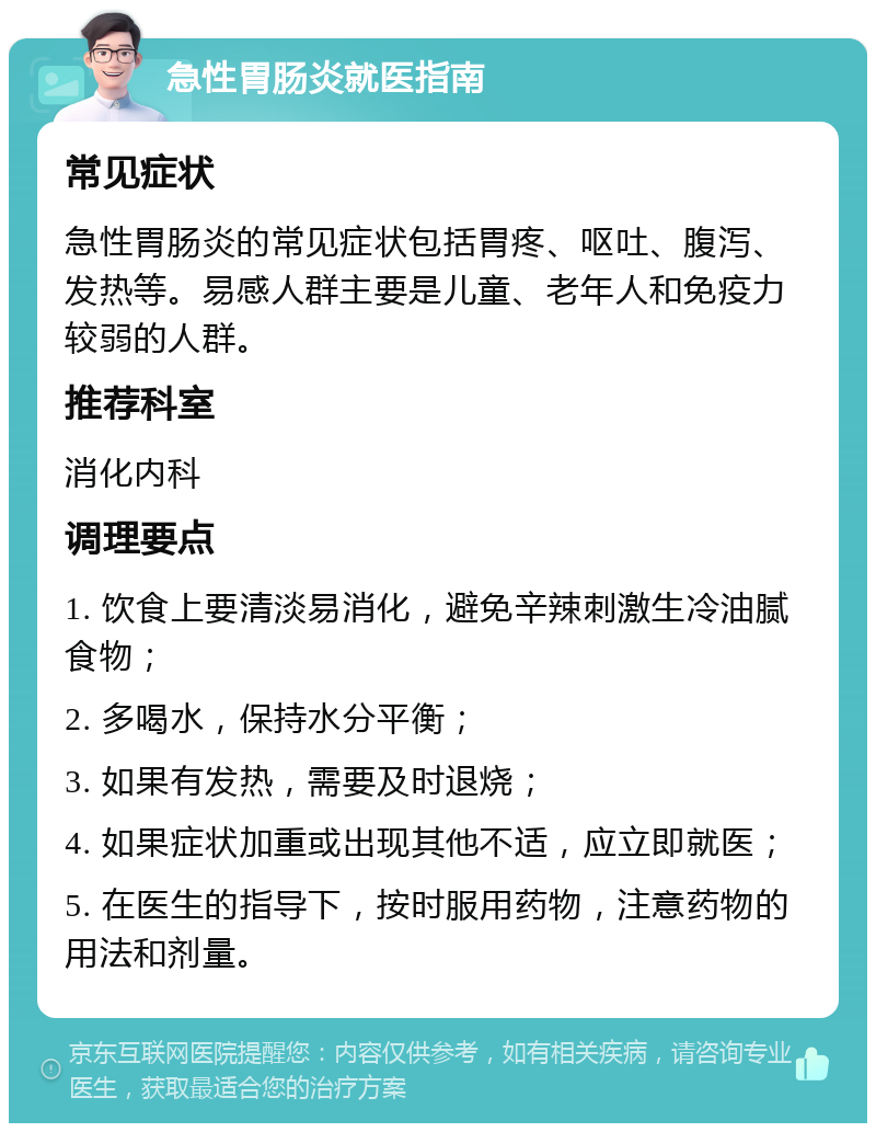 急性胃肠炎就医指南 常见症状 急性胃肠炎的常见症状包括胃疼、呕吐、腹泻、发热等。易感人群主要是儿童、老年人和免疫力较弱的人群。 推荐科室 消化内科 调理要点 1. 饮食上要清淡易消化，避免辛辣刺激生冷油腻食物； 2. 多喝水，保持水分平衡； 3. 如果有发热，需要及时退烧； 4. 如果症状加重或出现其他不适，应立即就医； 5. 在医生的指导下，按时服用药物，注意药物的用法和剂量。