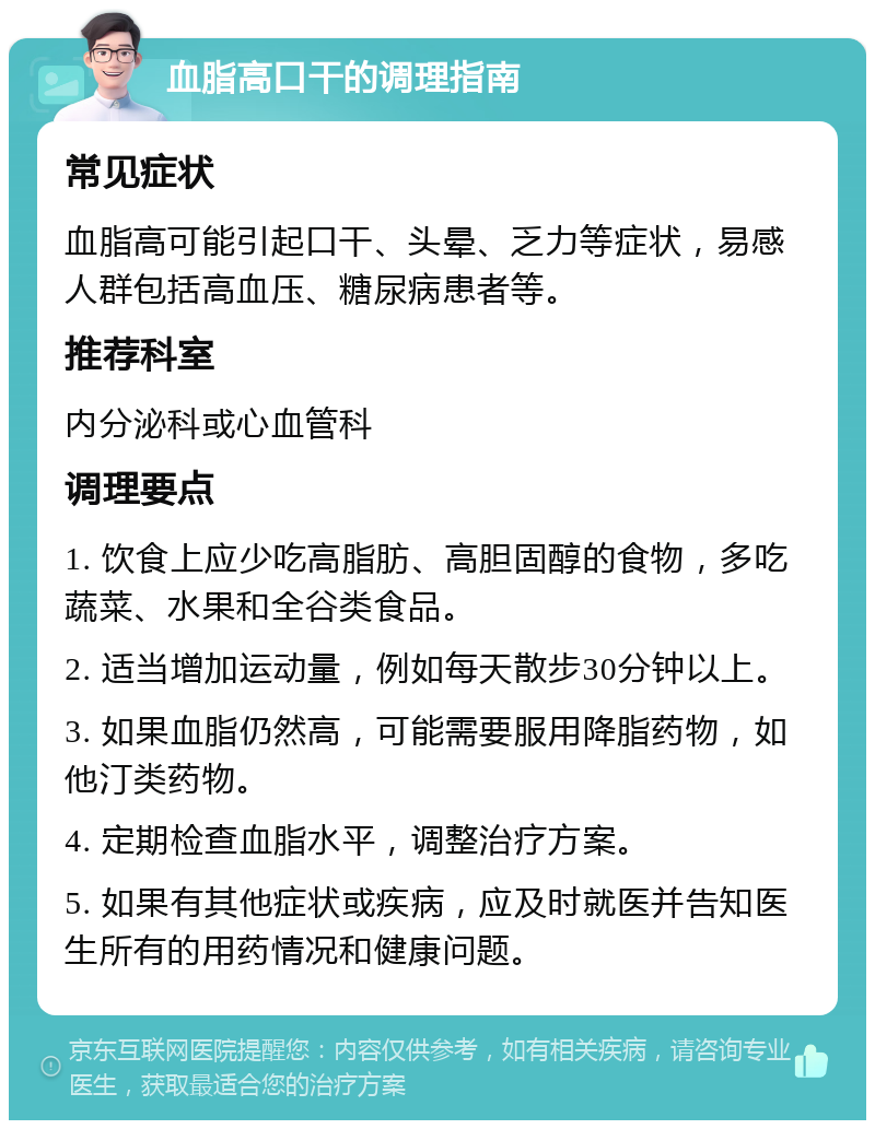 血脂高口干的调理指南 常见症状 血脂高可能引起口干、头晕、乏力等症状，易感人群包括高血压、糖尿病患者等。 推荐科室 内分泌科或心血管科 调理要点 1. 饮食上应少吃高脂肪、高胆固醇的食物，多吃蔬菜、水果和全谷类食品。 2. 适当增加运动量，例如每天散步30分钟以上。 3. 如果血脂仍然高，可能需要服用降脂药物，如他汀类药物。 4. 定期检查血脂水平，调整治疗方案。 5. 如果有其他症状或疾病，应及时就医并告知医生所有的用药情况和健康问题。