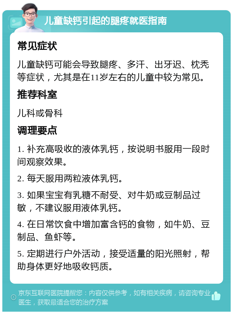 儿童缺钙引起的腿疼就医指南 常见症状 儿童缺钙可能会导致腿疼、多汗、出牙迟、枕秃等症状，尤其是在11岁左右的儿童中较为常见。 推荐科室 儿科或骨科 调理要点 1. 补充高吸收的液体乳钙，按说明书服用一段时间观察效果。 2. 每天服用两粒液体乳钙。 3. 如果宝宝有乳糖不耐受、对牛奶或豆制品过敏，不建议服用液体乳钙。 4. 在日常饮食中增加富含钙的食物，如牛奶、豆制品、鱼虾等。 5. 定期进行户外活动，接受适量的阳光照射，帮助身体更好地吸收钙质。