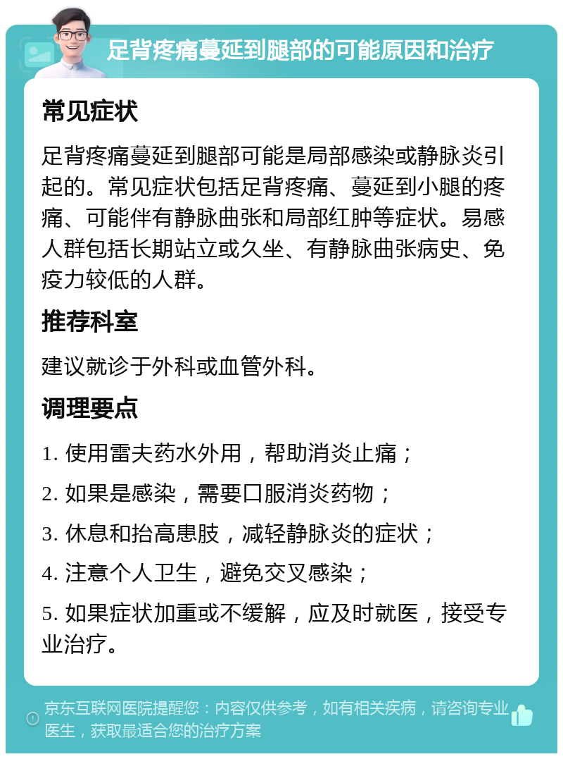 足背疼痛蔓延到腿部的可能原因和治疗 常见症状 足背疼痛蔓延到腿部可能是局部感染或静脉炎引起的。常见症状包括足背疼痛、蔓延到小腿的疼痛、可能伴有静脉曲张和局部红肿等症状。易感人群包括长期站立或久坐、有静脉曲张病史、免疫力较低的人群。 推荐科室 建议就诊于外科或血管外科。 调理要点 1. 使用雷夫药水外用，帮助消炎止痛； 2. 如果是感染，需要口服消炎药物； 3. 休息和抬高患肢，减轻静脉炎的症状； 4. 注意个人卫生，避免交叉感染； 5. 如果症状加重或不缓解，应及时就医，接受专业治疗。