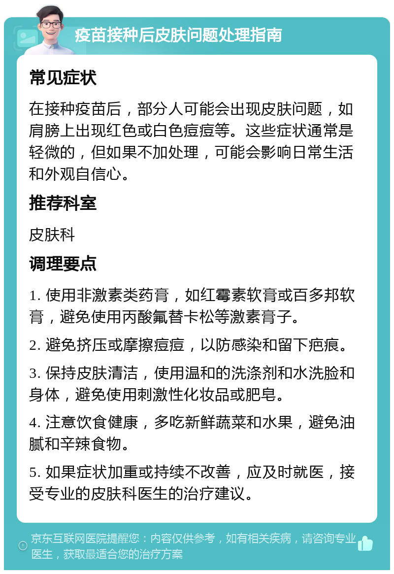 疫苗接种后皮肤问题处理指南 常见症状 在接种疫苗后，部分人可能会出现皮肤问题，如肩膀上出现红色或白色痘痘等。这些症状通常是轻微的，但如果不加处理，可能会影响日常生活和外观自信心。 推荐科室 皮肤科 调理要点 1. 使用非激素类药膏，如红霉素软膏或百多邦软膏，避免使用丙酸氟替卡松等激素膏子。 2. 避免挤压或摩擦痘痘，以防感染和留下疤痕。 3. 保持皮肤清洁，使用温和的洗涤剂和水洗脸和身体，避免使用刺激性化妆品或肥皂。 4. 注意饮食健康，多吃新鲜蔬菜和水果，避免油腻和辛辣食物。 5. 如果症状加重或持续不改善，应及时就医，接受专业的皮肤科医生的治疗建议。