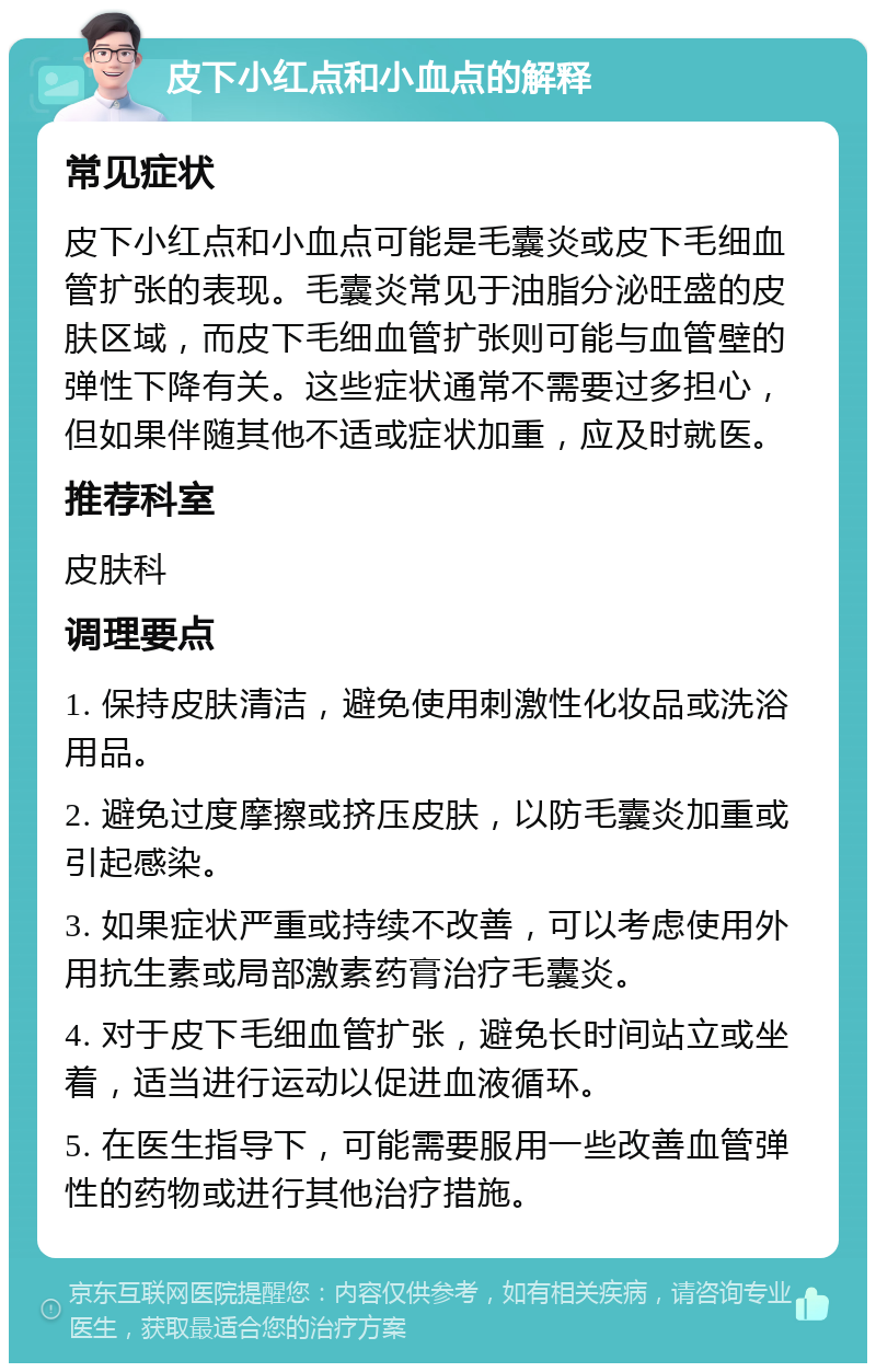 皮下小红点和小血点的解释 常见症状 皮下小红点和小血点可能是毛囊炎或皮下毛细血管扩张的表现。毛囊炎常见于油脂分泌旺盛的皮肤区域，而皮下毛细血管扩张则可能与血管壁的弹性下降有关。这些症状通常不需要过多担心，但如果伴随其他不适或症状加重，应及时就医。 推荐科室 皮肤科 调理要点 1. 保持皮肤清洁，避免使用刺激性化妆品或洗浴用品。 2. 避免过度摩擦或挤压皮肤，以防毛囊炎加重或引起感染。 3. 如果症状严重或持续不改善，可以考虑使用外用抗生素或局部激素药膏治疗毛囊炎。 4. 对于皮下毛细血管扩张，避免长时间站立或坐着，适当进行运动以促进血液循环。 5. 在医生指导下，可能需要服用一些改善血管弹性的药物或进行其他治疗措施。