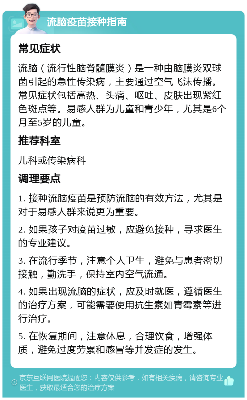 流脑疫苗接种指南 常见症状 流脑（流行性脑脊髓膜炎）是一种由脑膜炎双球菌引起的急性传染病，主要通过空气飞沫传播。常见症状包括高热、头痛、呕吐、皮肤出现紫红色斑点等。易感人群为儿童和青少年，尤其是6个月至5岁的儿童。 推荐科室 儿科或传染病科 调理要点 1. 接种流脑疫苗是预防流脑的有效方法，尤其是对于易感人群来说更为重要。 2. 如果孩子对疫苗过敏，应避免接种，寻求医生的专业建议。 3. 在流行季节，注意个人卫生，避免与患者密切接触，勤洗手，保持室内空气流通。 4. 如果出现流脑的症状，应及时就医，遵循医生的治疗方案，可能需要使用抗生素如青霉素等进行治疗。 5. 在恢复期间，注意休息，合理饮食，增强体质，避免过度劳累和感冒等并发症的发生。