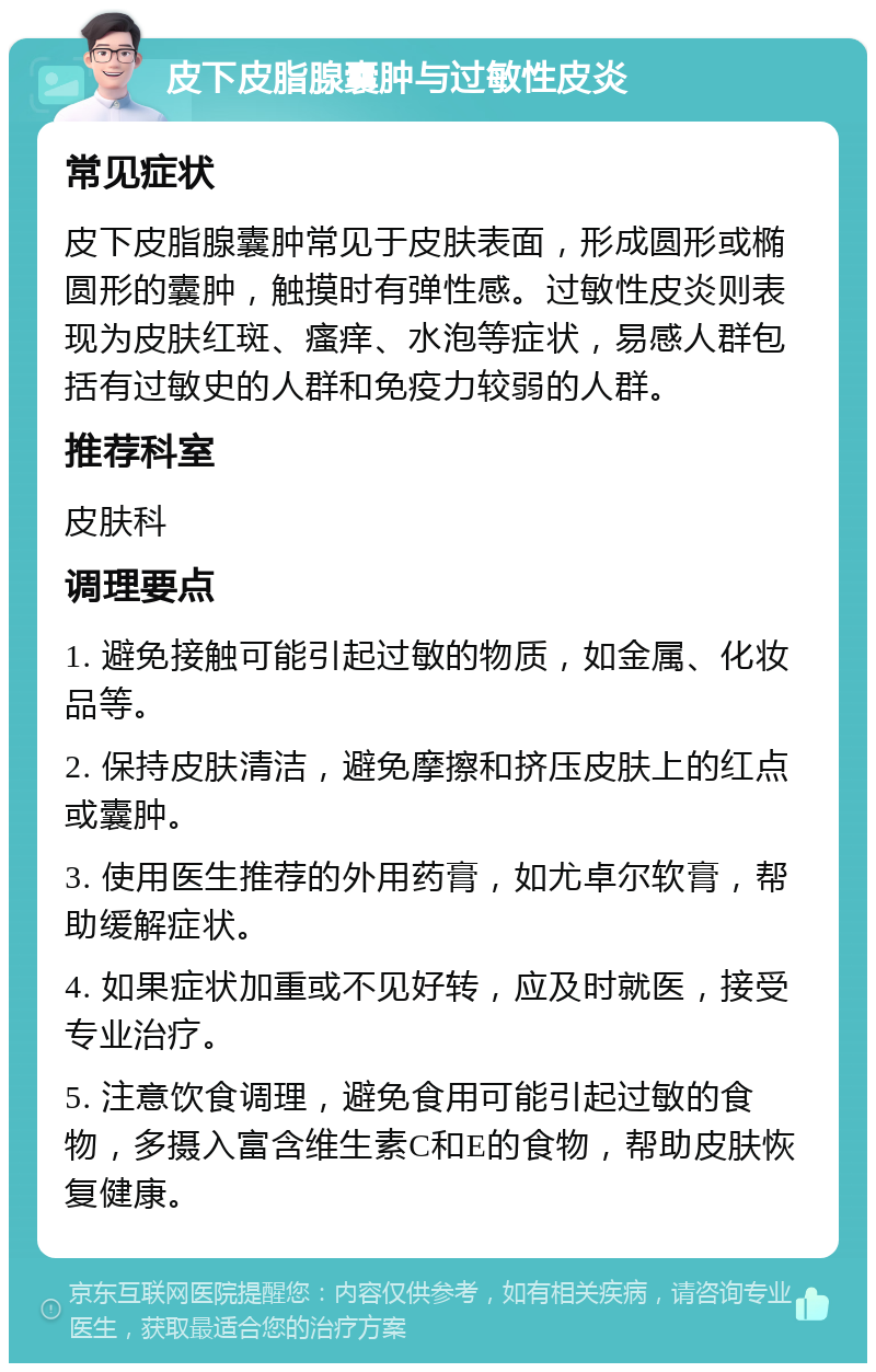 皮下皮脂腺囊肿与过敏性皮炎 常见症状 皮下皮脂腺囊肿常见于皮肤表面，形成圆形或椭圆形的囊肿，触摸时有弹性感。过敏性皮炎则表现为皮肤红斑、瘙痒、水泡等症状，易感人群包括有过敏史的人群和免疫力较弱的人群。 推荐科室 皮肤科 调理要点 1. 避免接触可能引起过敏的物质，如金属、化妆品等。 2. 保持皮肤清洁，避免摩擦和挤压皮肤上的红点或囊肿。 3. 使用医生推荐的外用药膏，如尤卓尔软膏，帮助缓解症状。 4. 如果症状加重或不见好转，应及时就医，接受专业治疗。 5. 注意饮食调理，避免食用可能引起过敏的食物，多摄入富含维生素C和E的食物，帮助皮肤恢复健康。