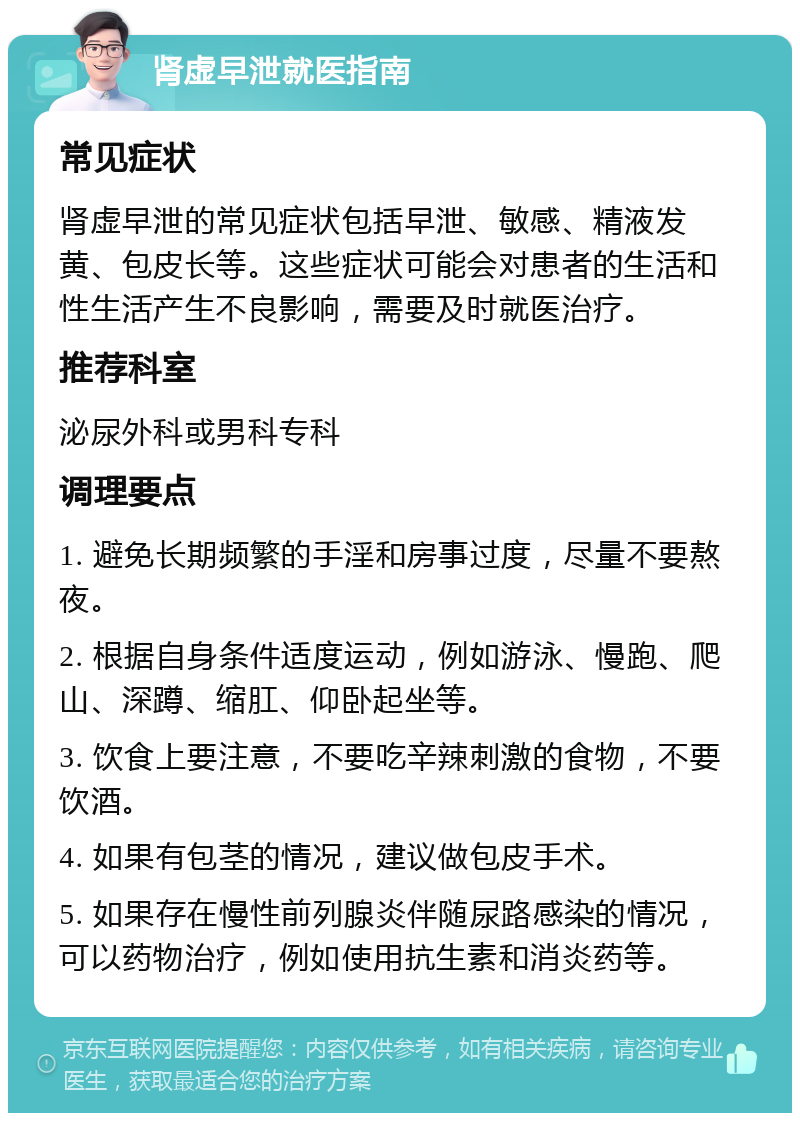 肾虚早泄就医指南 常见症状 肾虚早泄的常见症状包括早泄、敏感、精液发黄、包皮长等。这些症状可能会对患者的生活和性生活产生不良影响，需要及时就医治疗。 推荐科室 泌尿外科或男科专科 调理要点 1. 避免长期频繁的手淫和房事过度，尽量不要熬夜。 2. 根据自身条件适度运动，例如游泳、慢跑、爬山、深蹲、缩肛、仰卧起坐等。 3. 饮食上要注意，不要吃辛辣刺激的食物，不要饮酒。 4. 如果有包茎的情况，建议做包皮手术。 5. 如果存在慢性前列腺炎伴随尿路感染的情况，可以药物治疗，例如使用抗生素和消炎药等。