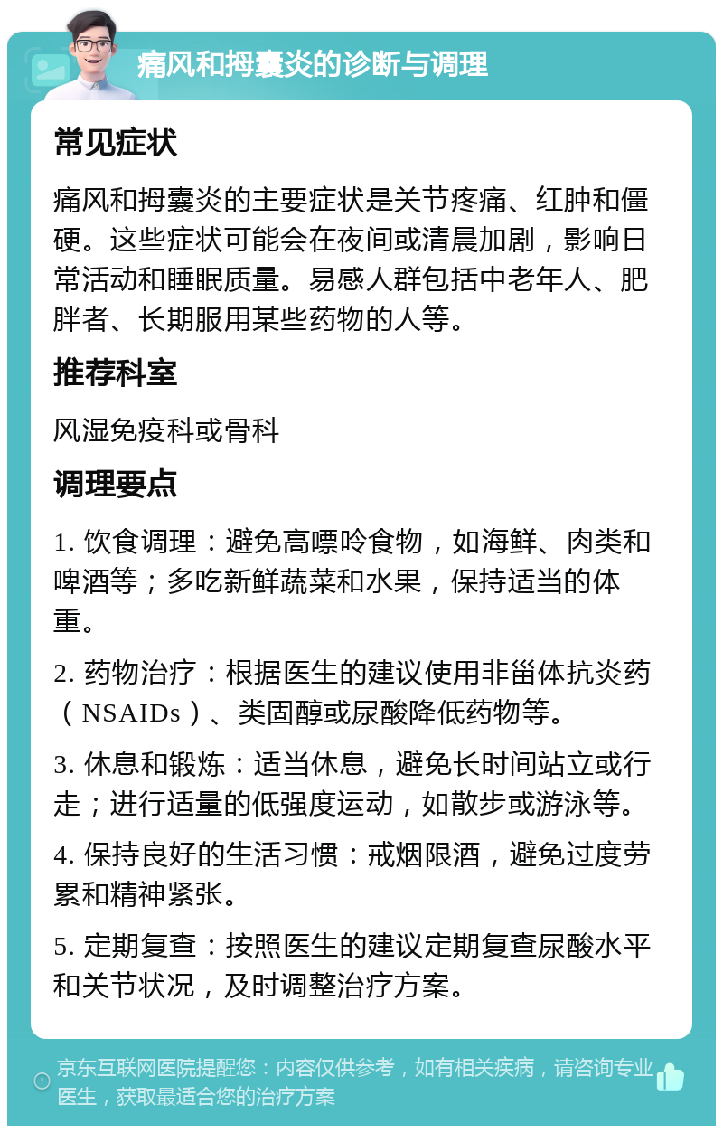 痛风和拇囊炎的诊断与调理 常见症状 痛风和拇囊炎的主要症状是关节疼痛、红肿和僵硬。这些症状可能会在夜间或清晨加剧，影响日常活动和睡眠质量。易感人群包括中老年人、肥胖者、长期服用某些药物的人等。 推荐科室 风湿免疫科或骨科 调理要点 1. 饮食调理：避免高嘌呤食物，如海鲜、肉类和啤酒等；多吃新鲜蔬菜和水果，保持适当的体重。 2. 药物治疗：根据医生的建议使用非甾体抗炎药（NSAIDs）、类固醇或尿酸降低药物等。 3. 休息和锻炼：适当休息，避免长时间站立或行走；进行适量的低强度运动，如散步或游泳等。 4. 保持良好的生活习惯：戒烟限酒，避免过度劳累和精神紧张。 5. 定期复查：按照医生的建议定期复查尿酸水平和关节状况，及时调整治疗方案。