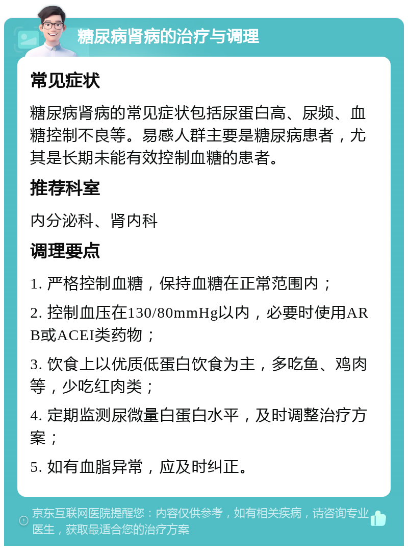 糖尿病肾病的治疗与调理 常见症状 糖尿病肾病的常见症状包括尿蛋白高、尿频、血糖控制不良等。易感人群主要是糖尿病患者，尤其是长期未能有效控制血糖的患者。 推荐科室 内分泌科、肾内科 调理要点 1. 严格控制血糖，保持血糖在正常范围内； 2. 控制血压在130/80mmHg以内，必要时使用ARB或ACEI类药物； 3. 饮食上以优质低蛋白饮食为主，多吃鱼、鸡肉等，少吃红肉类； 4. 定期监测尿微量白蛋白水平，及时调整治疗方案； 5. 如有血脂异常，应及时纠正。