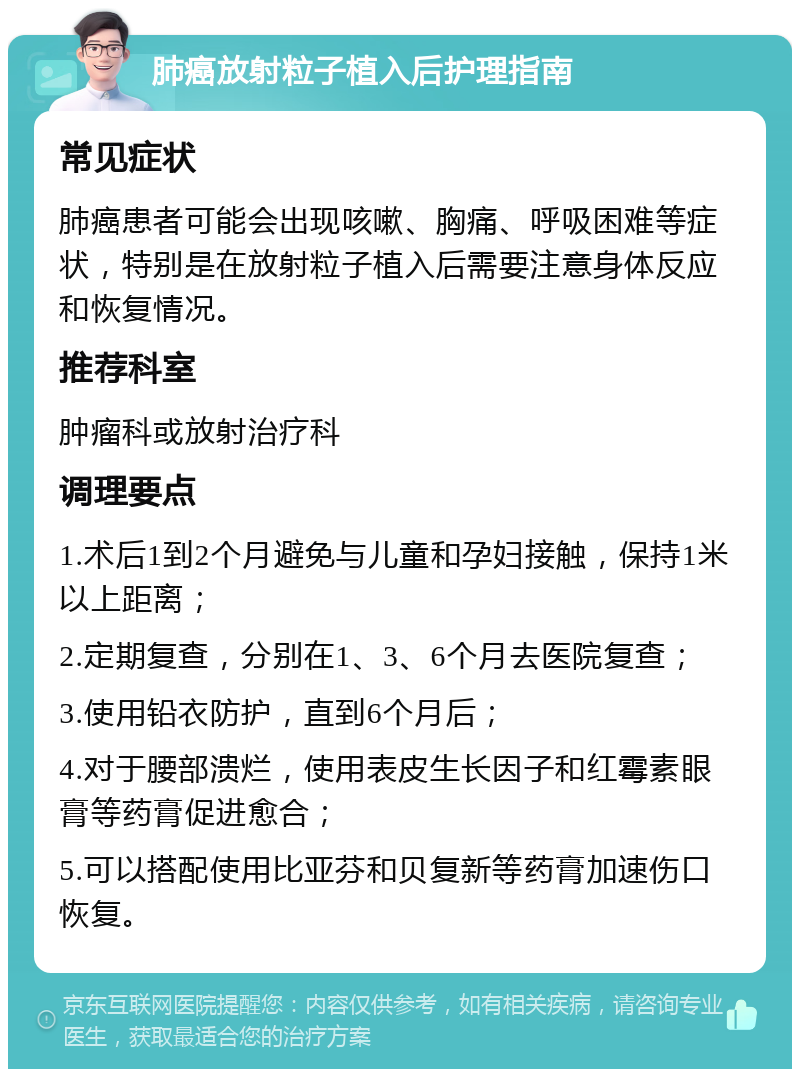 肺癌放射粒子植入后护理指南 常见症状 肺癌患者可能会出现咳嗽、胸痛、呼吸困难等症状，特别是在放射粒子植入后需要注意身体反应和恢复情况。 推荐科室 肿瘤科或放射治疗科 调理要点 1.术后1到2个月避免与儿童和孕妇接触，保持1米以上距离； 2.定期复查，分别在1、3、6个月去医院复查； 3.使用铅衣防护，直到6个月后； 4.对于腰部溃烂，使用表皮生长因子和红霉素眼膏等药膏促进愈合； 5.可以搭配使用比亚芬和贝复新等药膏加速伤口恢复。