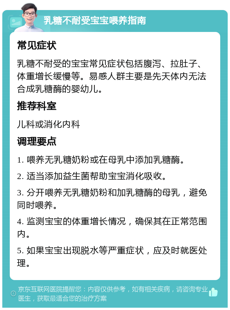 乳糖不耐受宝宝喂养指南 常见症状 乳糖不耐受的宝宝常见症状包括腹泻、拉肚子、体重增长缓慢等。易感人群主要是先天体内无法合成乳糖酶的婴幼儿。 推荐科室 儿科或消化内科 调理要点 1. 喂养无乳糖奶粉或在母乳中添加乳糖酶。 2. 适当添加益生菌帮助宝宝消化吸收。 3. 分开喂养无乳糖奶粉和加乳糖酶的母乳，避免同时喂养。 4. 监测宝宝的体重增长情况，确保其在正常范围内。 5. 如果宝宝出现脱水等严重症状，应及时就医处理。