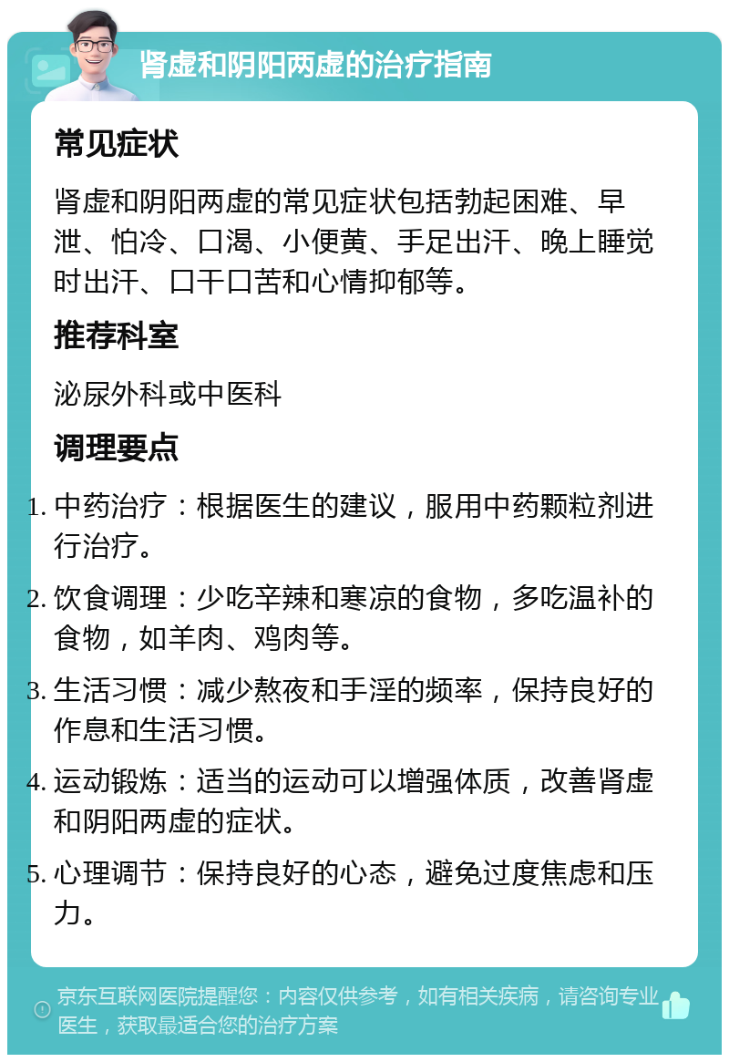 肾虚和阴阳两虚的治疗指南 常见症状 肾虚和阴阳两虚的常见症状包括勃起困难、早泄、怕冷、口渴、小便黄、手足出汗、晚上睡觉时出汗、口干口苦和心情抑郁等。 推荐科室 泌尿外科或中医科 调理要点 中药治疗：根据医生的建议，服用中药颗粒剂进行治疗。 饮食调理：少吃辛辣和寒凉的食物，多吃温补的食物，如羊肉、鸡肉等。 生活习惯：减少熬夜和手淫的频率，保持良好的作息和生活习惯。 运动锻炼：适当的运动可以增强体质，改善肾虚和阴阳两虚的症状。 心理调节：保持良好的心态，避免过度焦虑和压力。