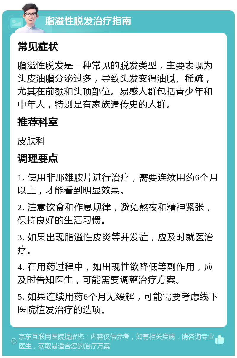 脂溢性脱发治疗指南 常见症状 脂溢性脱发是一种常见的脱发类型，主要表现为头皮油脂分泌过多，导致头发变得油腻、稀疏，尤其在前额和头顶部位。易感人群包括青少年和中年人，特别是有家族遗传史的人群。 推荐科室 皮肤科 调理要点 1. 使用非那雄胺片进行治疗，需要连续用药6个月以上，才能看到明显效果。 2. 注意饮食和作息规律，避免熬夜和精神紧张，保持良好的生活习惯。 3. 如果出现脂溢性皮炎等并发症，应及时就医治疗。 4. 在用药过程中，如出现性欲降低等副作用，应及时告知医生，可能需要调整治疗方案。 5. 如果连续用药6个月无缓解，可能需要考虑线下医院植发治疗的选项。