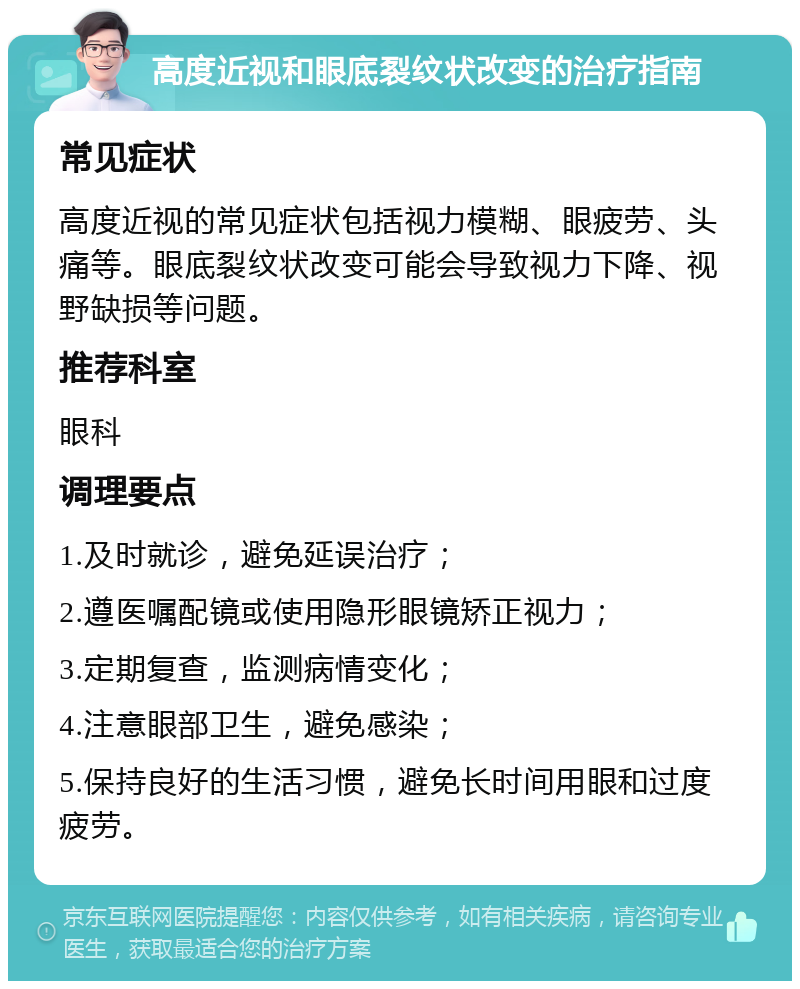 高度近视和眼底裂纹状改变的治疗指南 常见症状 高度近视的常见症状包括视力模糊、眼疲劳、头痛等。眼底裂纹状改变可能会导致视力下降、视野缺损等问题。 推荐科室 眼科 调理要点 1.及时就诊，避免延误治疗； 2.遵医嘱配镜或使用隐形眼镜矫正视力； 3.定期复查，监测病情变化； 4.注意眼部卫生，避免感染； 5.保持良好的生活习惯，避免长时间用眼和过度疲劳。