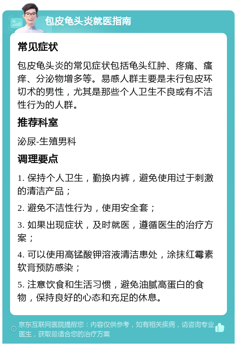 包皮龟头炎就医指南 常见症状 包皮龟头炎的常见症状包括龟头红肿、疼痛、瘙痒、分泌物增多等。易感人群主要是未行包皮环切术的男性，尤其是那些个人卫生不良或有不洁性行为的人群。 推荐科室 泌尿-生殖男科 调理要点 1. 保持个人卫生，勤换内裤，避免使用过于刺激的清洁产品； 2. 避免不洁性行为，使用安全套； 3. 如果出现症状，及时就医，遵循医生的治疗方案； 4. 可以使用高锰酸钾溶液清洁患处，涂抹红霉素软膏预防感染； 5. 注意饮食和生活习惯，避免油腻高蛋白的食物，保持良好的心态和充足的休息。