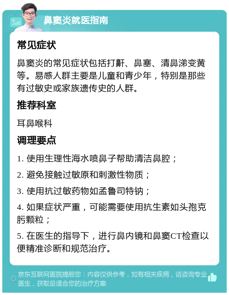 鼻窦炎就医指南 常见症状 鼻窦炎的常见症状包括打鼾、鼻塞、清鼻涕变黄等。易感人群主要是儿童和青少年，特别是那些有过敏史或家族遗传史的人群。 推荐科室 耳鼻喉科 调理要点 1. 使用生理性海水喷鼻子帮助清洁鼻腔； 2. 避免接触过敏原和刺激性物质； 3. 使用抗过敏药物如孟鲁司特钠； 4. 如果症状严重，可能需要使用抗生素如头孢克肟颗粒； 5. 在医生的指导下，进行鼻内镜和鼻窦CT检查以便精准诊断和规范治疗。