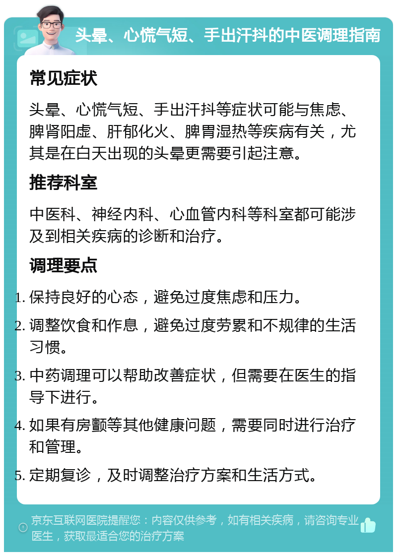 头晕、心慌气短、手出汗抖的中医调理指南 常见症状 头晕、心慌气短、手出汗抖等症状可能与焦虑、脾肾阳虚、肝郁化火、脾胃湿热等疾病有关，尤其是在白天出现的头晕更需要引起注意。 推荐科室 中医科、神经内科、心血管内科等科室都可能涉及到相关疾病的诊断和治疗。 调理要点 保持良好的心态，避免过度焦虑和压力。 调整饮食和作息，避免过度劳累和不规律的生活习惯。 中药调理可以帮助改善症状，但需要在医生的指导下进行。 如果有房颤等其他健康问题，需要同时进行治疗和管理。 定期复诊，及时调整治疗方案和生活方式。