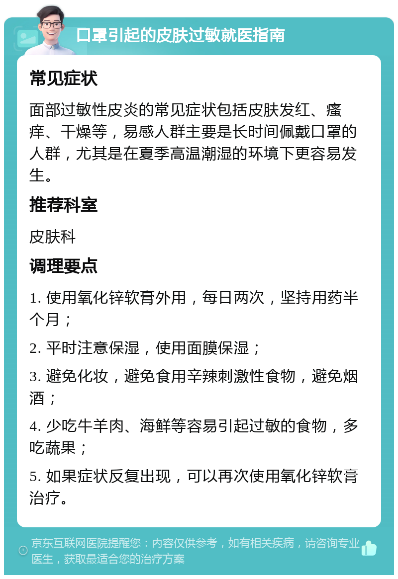 口罩引起的皮肤过敏就医指南 常见症状 面部过敏性皮炎的常见症状包括皮肤发红、瘙痒、干燥等，易感人群主要是长时间佩戴口罩的人群，尤其是在夏季高温潮湿的环境下更容易发生。 推荐科室 皮肤科 调理要点 1. 使用氧化锌软膏外用，每日两次，坚持用药半个月； 2. 平时注意保湿，使用面膜保湿； 3. 避免化妆，避免食用辛辣刺激性食物，避免烟酒； 4. 少吃牛羊肉、海鲜等容易引起过敏的食物，多吃蔬果； 5. 如果症状反复出现，可以再次使用氧化锌软膏治疗。