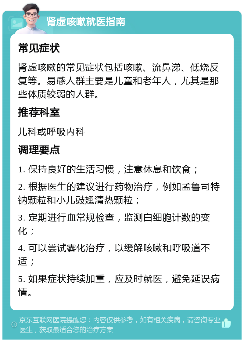 肾虚咳嗽就医指南 常见症状 肾虚咳嗽的常见症状包括咳嗽、流鼻涕、低烧反复等。易感人群主要是儿童和老年人，尤其是那些体质较弱的人群。 推荐科室 儿科或呼吸内科 调理要点 1. 保持良好的生活习惯，注意休息和饮食； 2. 根据医生的建议进行药物治疗，例如孟鲁司特钠颗粒和小儿豉翘清热颗粒； 3. 定期进行血常规检查，监测白细胞计数的变化； 4. 可以尝试雾化治疗，以缓解咳嗽和呼吸道不适； 5. 如果症状持续加重，应及时就医，避免延误病情。