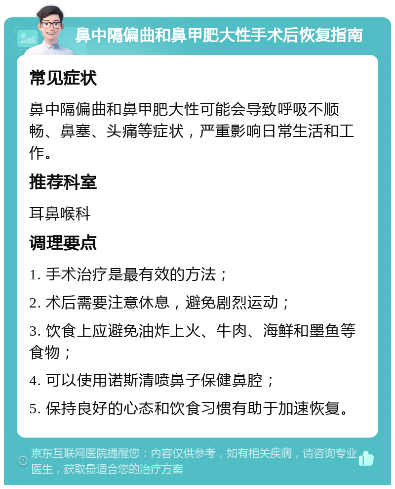 鼻中隔偏曲和鼻甲肥大性手术后恢复指南 常见症状 鼻中隔偏曲和鼻甲肥大性可能会导致呼吸不顺畅、鼻塞、头痛等症状，严重影响日常生活和工作。 推荐科室 耳鼻喉科 调理要点 1. 手术治疗是最有效的方法； 2. 术后需要注意休息，避免剧烈运动； 3. 饮食上应避免油炸上火、牛肉、海鲜和墨鱼等食物； 4. 可以使用诺斯清喷鼻子保健鼻腔； 5. 保持良好的心态和饮食习惯有助于加速恢复。