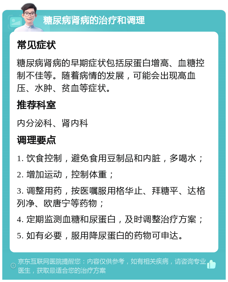 糖尿病肾病的治疗和调理 常见症状 糖尿病肾病的早期症状包括尿蛋白增高、血糖控制不佳等。随着病情的发展，可能会出现高血压、水肿、贫血等症状。 推荐科室 内分泌科、肾内科 调理要点 1. 饮食控制，避免食用豆制品和内脏，多喝水； 2. 增加运动，控制体重； 3. 调整用药，按医嘱服用格华止、拜糖平、达格列净、欧唐宁等药物； 4. 定期监测血糖和尿蛋白，及时调整治疗方案； 5. 如有必要，服用降尿蛋白的药物可申达。