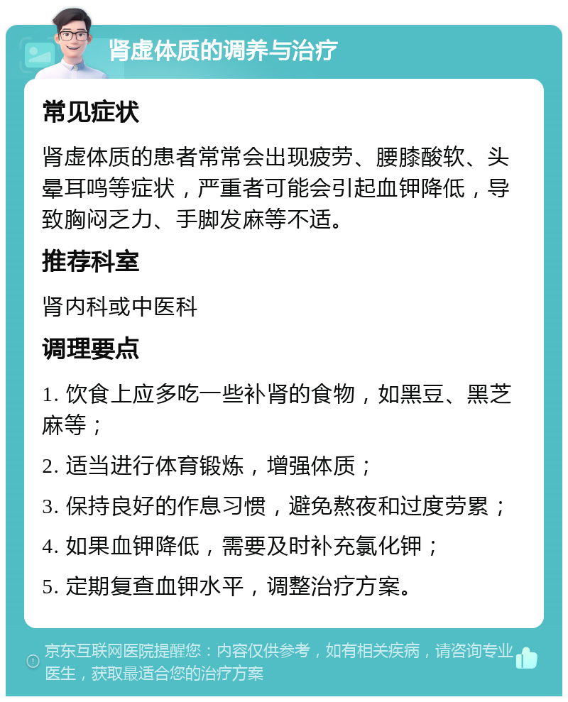 肾虚体质的调养与治疗 常见症状 肾虚体质的患者常常会出现疲劳、腰膝酸软、头晕耳鸣等症状，严重者可能会引起血钾降低，导致胸闷乏力、手脚发麻等不适。 推荐科室 肾内科或中医科 调理要点 1. 饮食上应多吃一些补肾的食物，如黑豆、黑芝麻等； 2. 适当进行体育锻炼，增强体质； 3. 保持良好的作息习惯，避免熬夜和过度劳累； 4. 如果血钾降低，需要及时补充氯化钾； 5. 定期复查血钾水平，调整治疗方案。