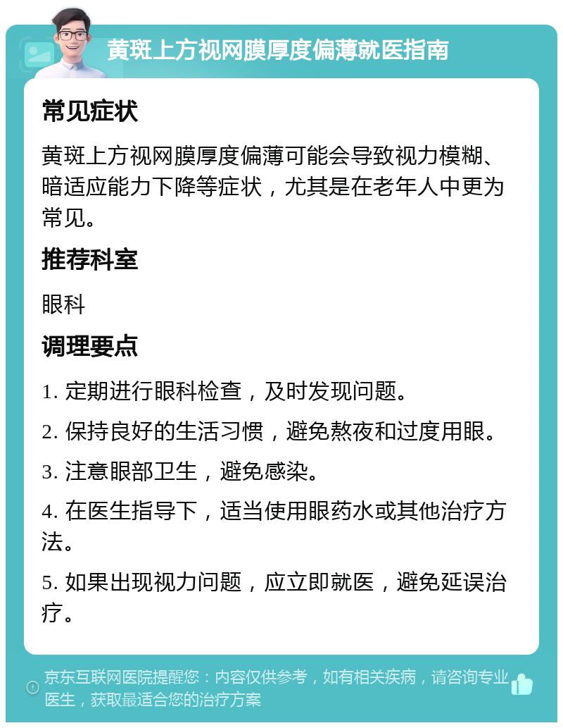 黄斑上方视网膜厚度偏薄就医指南 常见症状 黄斑上方视网膜厚度偏薄可能会导致视力模糊、暗适应能力下降等症状，尤其是在老年人中更为常见。 推荐科室 眼科 调理要点 1. 定期进行眼科检查，及时发现问题。 2. 保持良好的生活习惯，避免熬夜和过度用眼。 3. 注意眼部卫生，避免感染。 4. 在医生指导下，适当使用眼药水或其他治疗方法。 5. 如果出现视力问题，应立即就医，避免延误治疗。