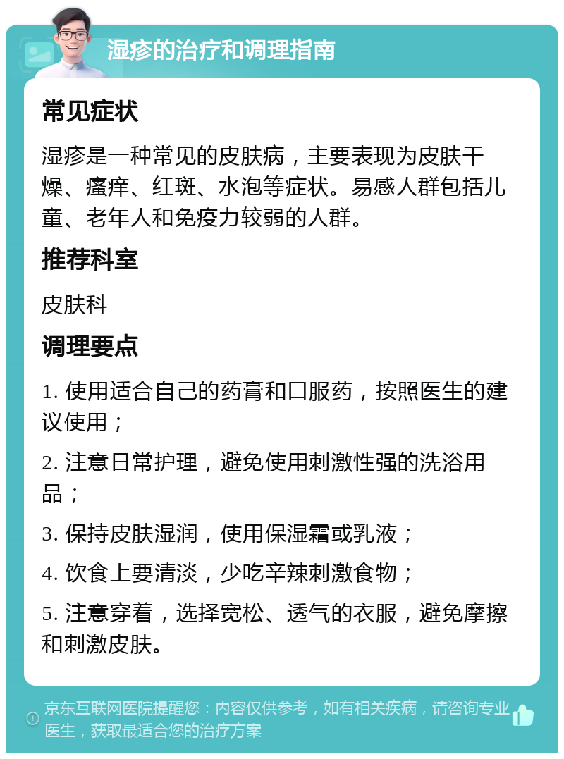 湿疹的治疗和调理指南 常见症状 湿疹是一种常见的皮肤病，主要表现为皮肤干燥、瘙痒、红斑、水泡等症状。易感人群包括儿童、老年人和免疫力较弱的人群。 推荐科室 皮肤科 调理要点 1. 使用适合自己的药膏和口服药，按照医生的建议使用； 2. 注意日常护理，避免使用刺激性强的洗浴用品； 3. 保持皮肤湿润，使用保湿霜或乳液； 4. 饮食上要清淡，少吃辛辣刺激食物； 5. 注意穿着，选择宽松、透气的衣服，避免摩擦和刺激皮肤。