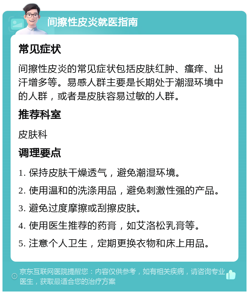 间擦性皮炎就医指南 常见症状 间擦性皮炎的常见症状包括皮肤红肿、瘙痒、出汗增多等。易感人群主要是长期处于潮湿环境中的人群，或者是皮肤容易过敏的人群。 推荐科室 皮肤科 调理要点 1. 保持皮肤干燥透气，避免潮湿环境。 2. 使用温和的洗涤用品，避免刺激性强的产品。 3. 避免过度摩擦或刮擦皮肤。 4. 使用医生推荐的药膏，如艾洛松乳膏等。 5. 注意个人卫生，定期更换衣物和床上用品。