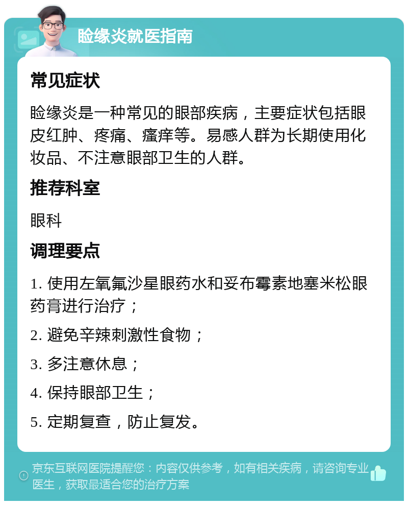 睑缘炎就医指南 常见症状 睑缘炎是一种常见的眼部疾病，主要症状包括眼皮红肿、疼痛、瘙痒等。易感人群为长期使用化妆品、不注意眼部卫生的人群。 推荐科室 眼科 调理要点 1. 使用左氧氟沙星眼药水和妥布霉素地塞米松眼药膏进行治疗； 2. 避免辛辣刺激性食物； 3. 多注意休息； 4. 保持眼部卫生； 5. 定期复查，防止复发。