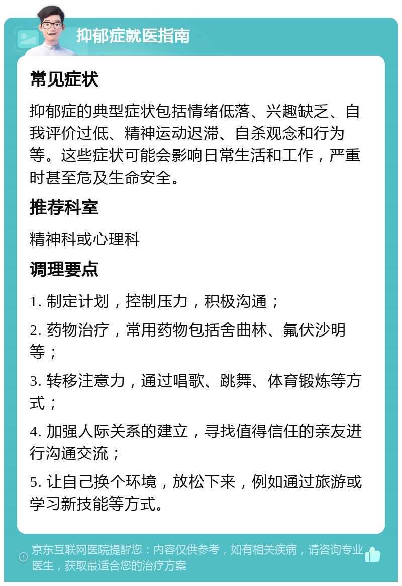 抑郁症就医指南 常见症状 抑郁症的典型症状包括情绪低落、兴趣缺乏、自我评价过低、精神运动迟滞、自杀观念和行为等。这些症状可能会影响日常生活和工作，严重时甚至危及生命安全。 推荐科室 精神科或心理科 调理要点 1. 制定计划，控制压力，积极沟通； 2. 药物治疗，常用药物包括舍曲林、氟伏沙明等； 3. 转移注意力，通过唱歌、跳舞、体育锻炼等方式； 4. 加强人际关系的建立，寻找值得信任的亲友进行沟通交流； 5. 让自己换个环境，放松下来，例如通过旅游或学习新技能等方式。