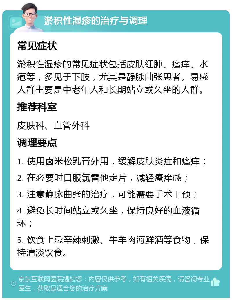 淤积性湿疹的治疗与调理 常见症状 淤积性湿疹的常见症状包括皮肤红肿、瘙痒、水疱等，多见于下肢，尤其是静脉曲张患者。易感人群主要是中老年人和长期站立或久坐的人群。 推荐科室 皮肤科、血管外科 调理要点 1. 使用卤米松乳膏外用，缓解皮肤炎症和瘙痒； 2. 在必要时口服氯雷他定片，减轻瘙痒感； 3. 注意静脉曲张的治疗，可能需要手术干预； 4. 避免长时间站立或久坐，保持良好的血液循环； 5. 饮食上忌辛辣刺激、牛羊肉海鲜酒等食物，保持清淡饮食。