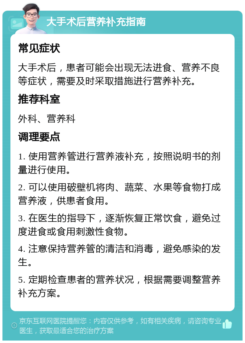 大手术后营养补充指南 常见症状 大手术后，患者可能会出现无法进食、营养不良等症状，需要及时采取措施进行营养补充。 推荐科室 外科、营养科 调理要点 1. 使用营养管进行营养液补充，按照说明书的剂量进行使用。 2. 可以使用破壁机将肉、蔬菜、水果等食物打成营养液，供患者食用。 3. 在医生的指导下，逐渐恢复正常饮食，避免过度进食或食用刺激性食物。 4. 注意保持营养管的清洁和消毒，避免感染的发生。 5. 定期检查患者的营养状况，根据需要调整营养补充方案。