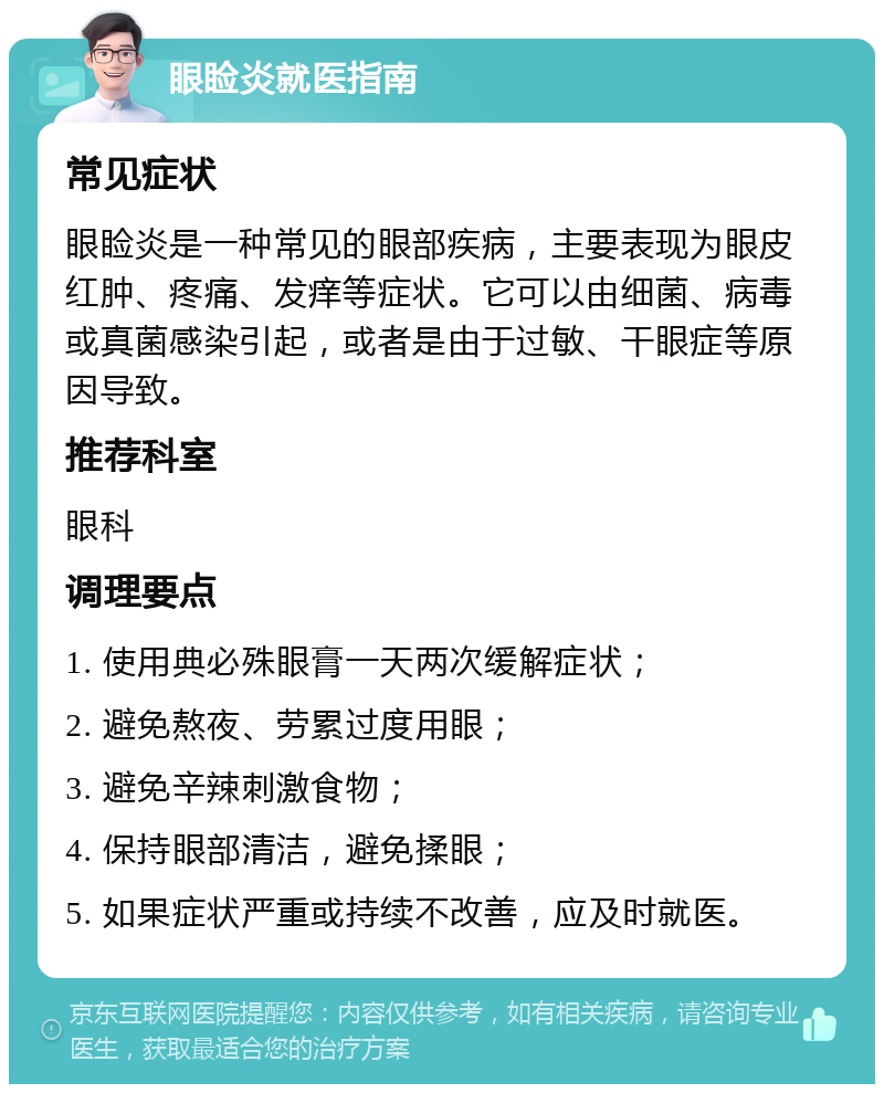 眼睑炎就医指南 常见症状 眼睑炎是一种常见的眼部疾病，主要表现为眼皮红肿、疼痛、发痒等症状。它可以由细菌、病毒或真菌感染引起，或者是由于过敏、干眼症等原因导致。 推荐科室 眼科 调理要点 1. 使用典必殊眼膏一天两次缓解症状； 2. 避免熬夜、劳累过度用眼； 3. 避免辛辣刺激食物； 4. 保持眼部清洁，避免揉眼； 5. 如果症状严重或持续不改善，应及时就医。