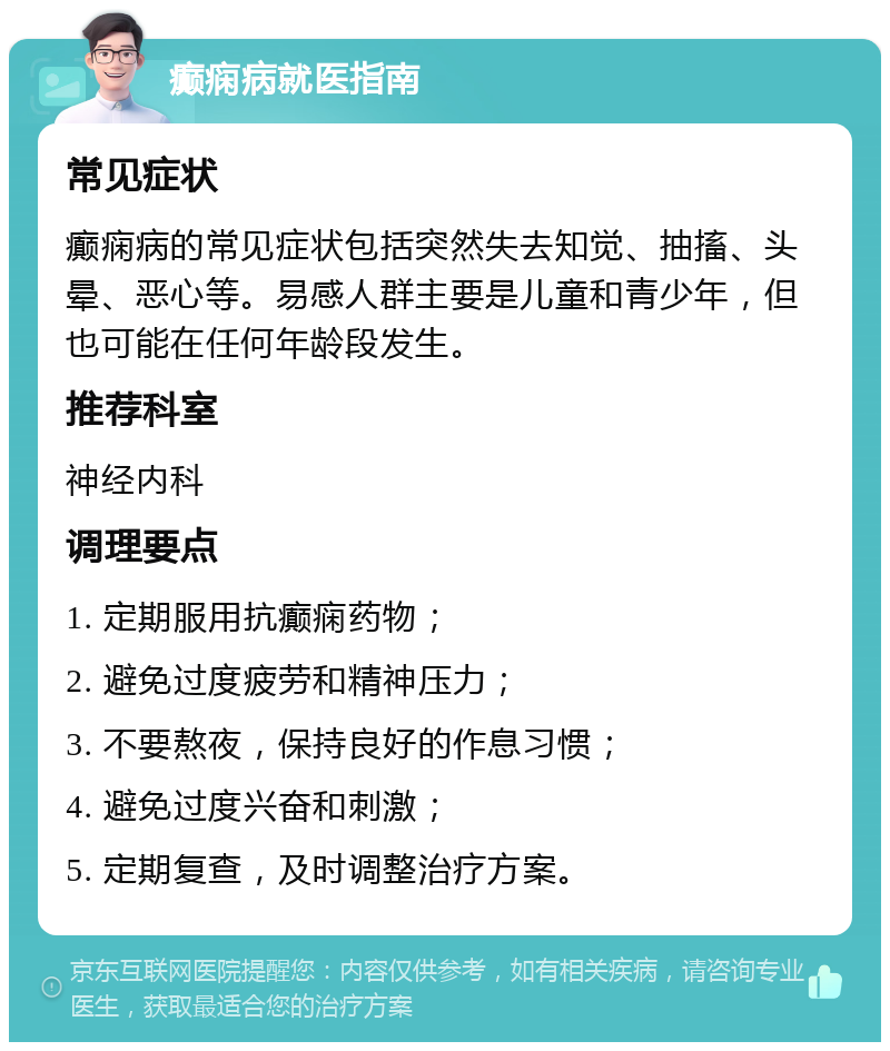 癫痫病就医指南 常见症状 癫痫病的常见症状包括突然失去知觉、抽搐、头晕、恶心等。易感人群主要是儿童和青少年，但也可能在任何年龄段发生。 推荐科室 神经内科 调理要点 1. 定期服用抗癫痫药物； 2. 避免过度疲劳和精神压力； 3. 不要熬夜，保持良好的作息习惯； 4. 避免过度兴奋和刺激； 5. 定期复查，及时调整治疗方案。