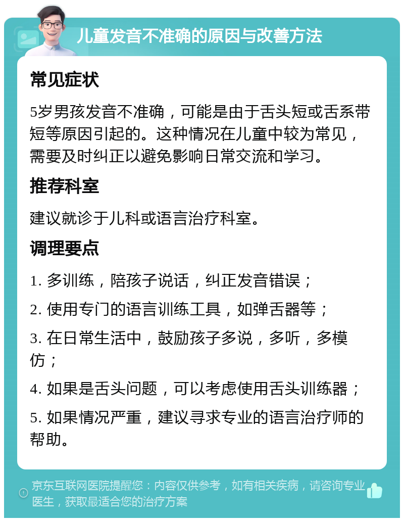 儿童发音不准确的原因与改善方法 常见症状 5岁男孩发音不准确，可能是由于舌头短或舌系带短等原因引起的。这种情况在儿童中较为常见，需要及时纠正以避免影响日常交流和学习。 推荐科室 建议就诊于儿科或语言治疗科室。 调理要点 1. 多训练，陪孩子说话，纠正发音错误； 2. 使用专门的语言训练工具，如弹舌器等； 3. 在日常生活中，鼓励孩子多说，多听，多模仿； 4. 如果是舌头问题，可以考虑使用舌头训练器； 5. 如果情况严重，建议寻求专业的语言治疗师的帮助。