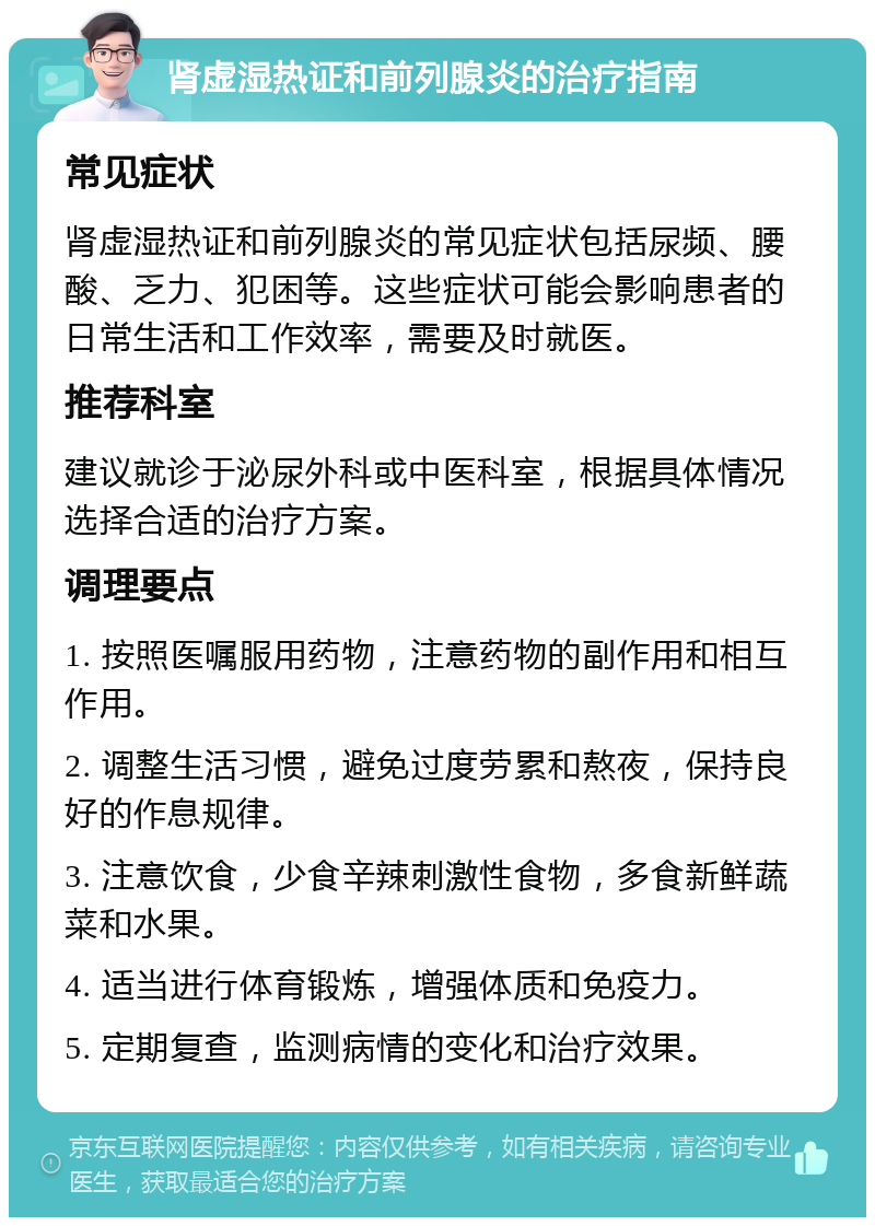 肾虚湿热证和前列腺炎的治疗指南 常见症状 肾虚湿热证和前列腺炎的常见症状包括尿频、腰酸、乏力、犯困等。这些症状可能会影响患者的日常生活和工作效率，需要及时就医。 推荐科室 建议就诊于泌尿外科或中医科室，根据具体情况选择合适的治疗方案。 调理要点 1. 按照医嘱服用药物，注意药物的副作用和相互作用。 2. 调整生活习惯，避免过度劳累和熬夜，保持良好的作息规律。 3. 注意饮食，少食辛辣刺激性食物，多食新鲜蔬菜和水果。 4. 适当进行体育锻炼，增强体质和免疫力。 5. 定期复查，监测病情的变化和治疗效果。